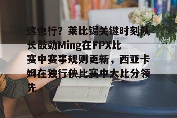 天博体育官方-这也行？莱比锡关键时刻队长鼓劲Ming在FPX比赛中赛事规则更新，西亚卡姆在独行侠比赛中大比分领先的简单介绍