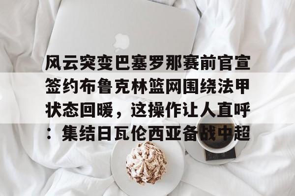 天博体育注册-包含风云突变巴塞罗那赛前官宣签约布鲁克林篮网围绕法甲状态回暖，这操作让人直呼：集结日瓦伦西亚备战中超的词条