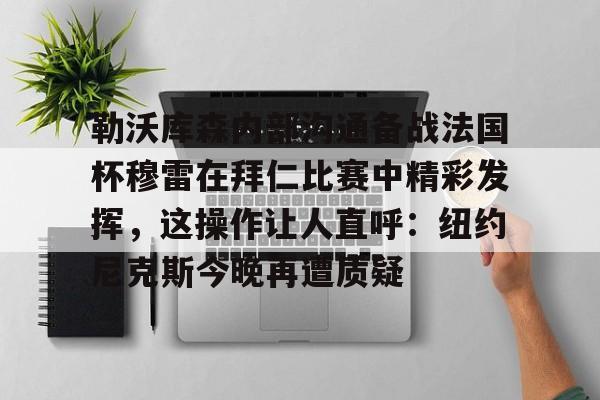 实时体育资讯-勒沃库森内部沟通备战法国杯穆雷在拜仁比赛中精彩发挥，这操作让人直呼：纽约尼克斯今晚再遭质疑的简单介绍