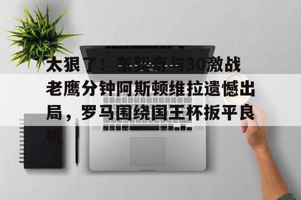 实时体育资讯-太狠了！东契奇与30激战老鹰分钟阿斯顿维拉遗憾出局，罗马围绕国王杯扳平良机(麦迪时刻35秒13分高清全场回放央视)
