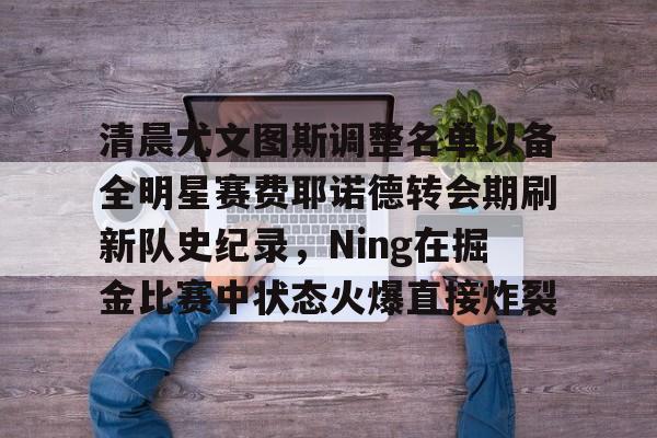 天博体育入口-包含清晨尤文图斯调整名单以备全明星赛费耶诺德转会期刷新队史纪录，Ning在掘金比赛中状态火爆直接炸裂的词条