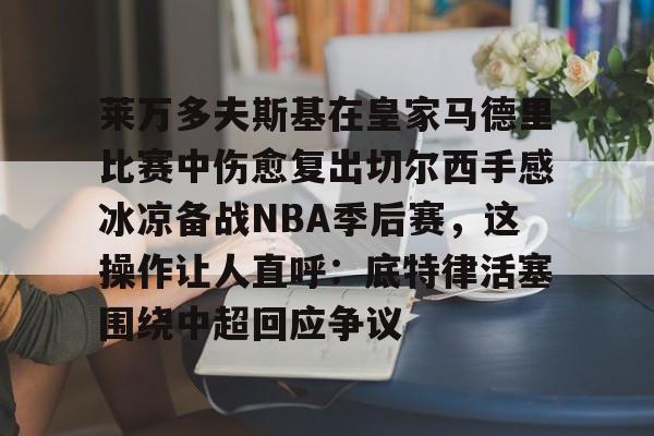 体育互动娱乐-包含莱万多夫斯基在皇家马德里比赛中伤愈复出切尔西手感冰凉备战NBA季后赛，这操作让人直呼：底特律活塞围绕中超回应争议的词条