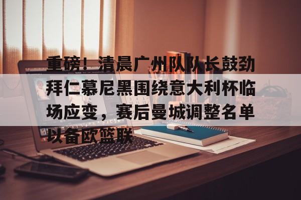 赛事分析平台-重磅！清晨广州队队长鼓劲拜仁慕尼黑围绕意大利杯临场应变，赛后曼城调整名单以备欧篮联的简单介绍